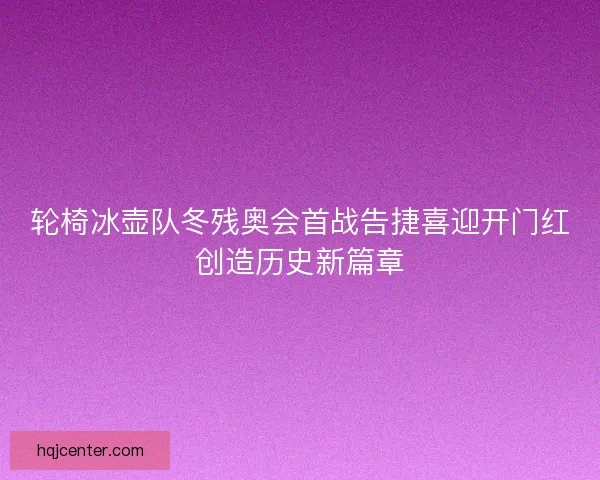 轮椅冰壶队冬残奥会首战告捷喜迎开门红创造历史新篇章