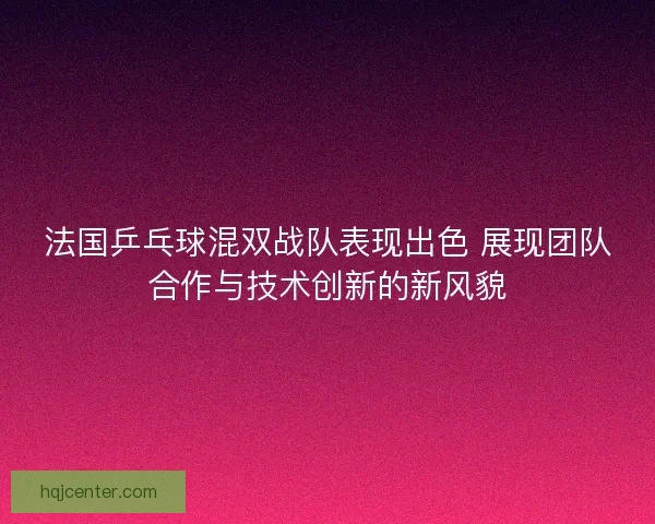 法国乒乓球混双战队表现出色 展现团队合作与技术创新的新风貌