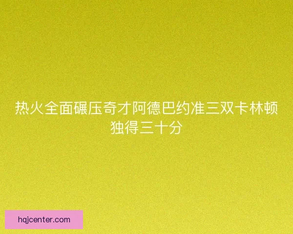 热火全面碾压奇才阿德巴约准三双卡林顿独得三十分