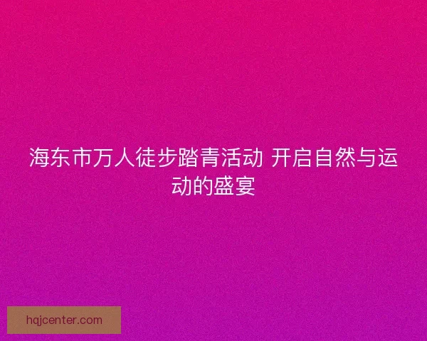海东市万人徒步踏青活动 开启自然与运动的盛宴