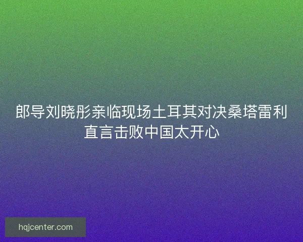 郎导刘晓彤亲临现场土耳其对决桑塔雷利直言击败中国太开心