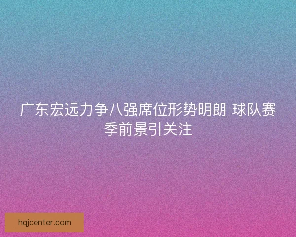 广东宏远力争八强席位形势明朗 球队赛季前景引关注
